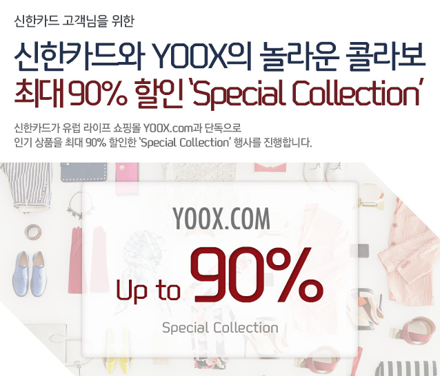 신한카드 고객님을 위한 신한카드와 YOOX의 놀라운 콜라보 최대 90% 할인 ‘Special Collection’ 신한카드가 유럽 라이프 쇼핑몰 YOOX.com과 단독으로 인기 상품을 최대 90% 할인한 ‘Special Collection’ 행사를 진행합니다. - YOOX.com Up to 90% Special Gallery