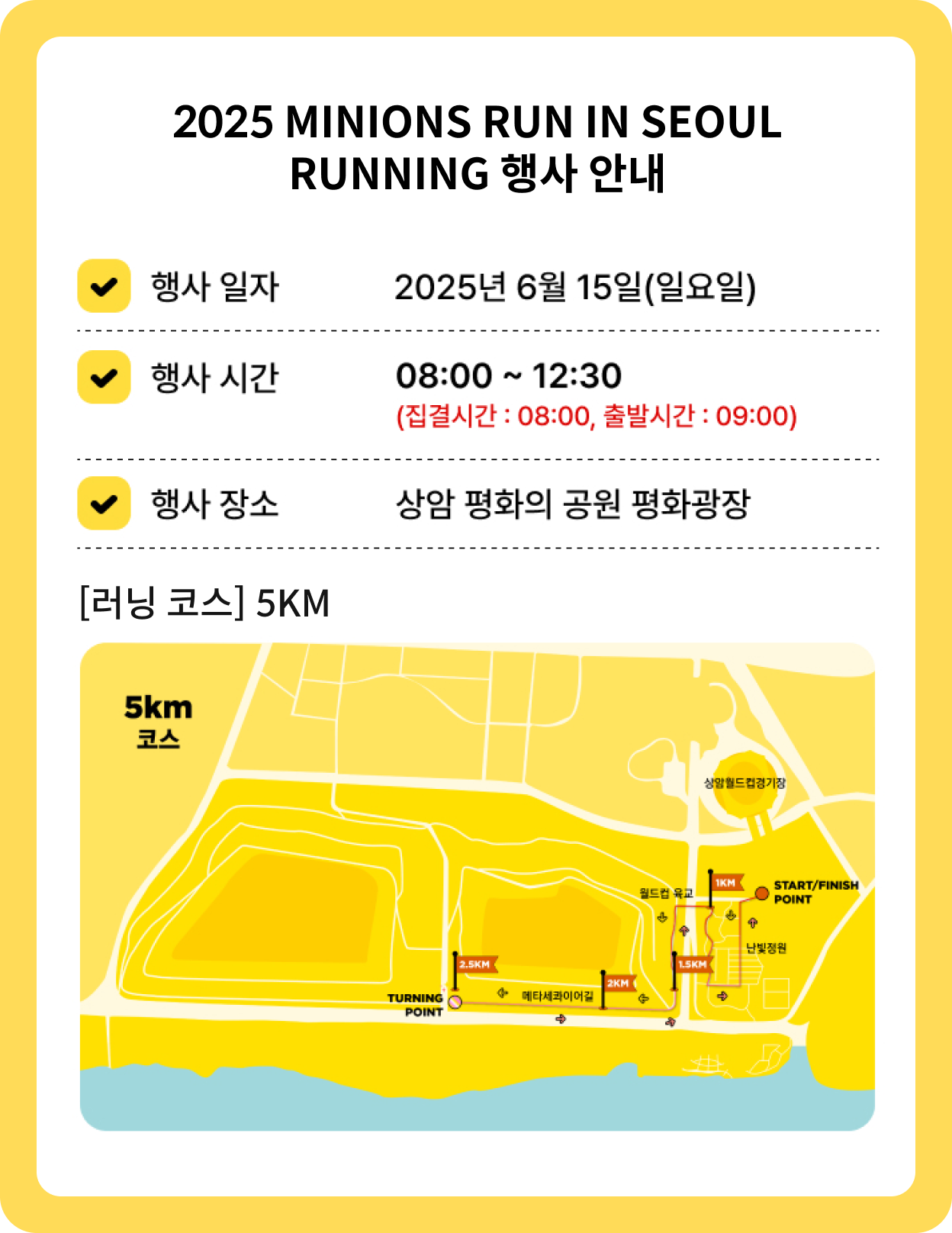 Minions Run : 2025 Seoul 마라톤 행사 안내 행사일자 2025년 6월 15일(일요일) 행사시간 08:00 ~ 12:30 (집결시간 08:00, 출발시간 : 09:00) 행사장소 상암 평화의 공원 평화광장 [마라톤 코스] [러닝 코스] 5KM